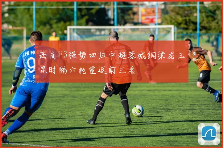 西南F3强势回归中超蓉城铜梁龙玉昆时隔六轮重返前三名