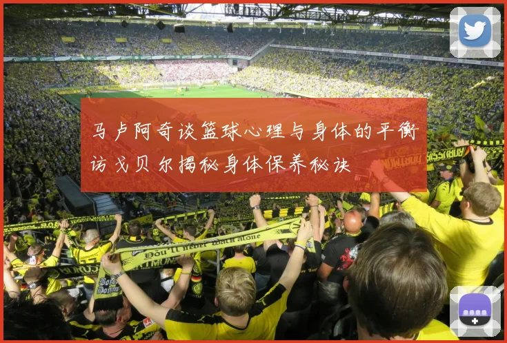 马卢阿奇谈篮球心理与身体的平衡访戈贝尔揭秘身体保养秘诀