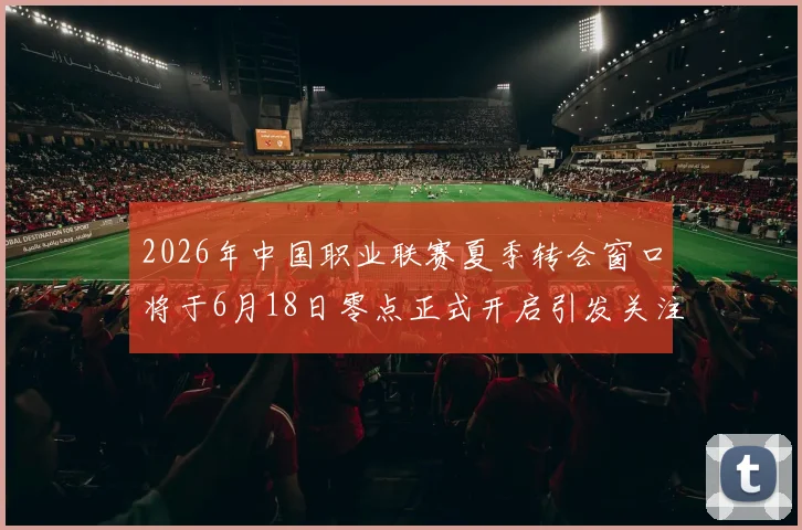 2026年中国职业联赛夏季转会窗口将于6月18日零点正式开启引发关注