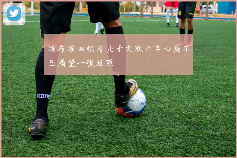埃布埃回忆与儿子失联六年心痛不已渴望一张近照
