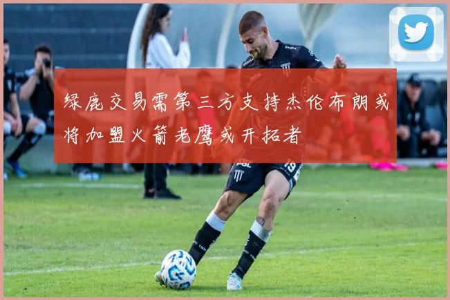 绿鹿交易需第三方支持杰伦布朗或将加盟火箭老鹰或开拓者