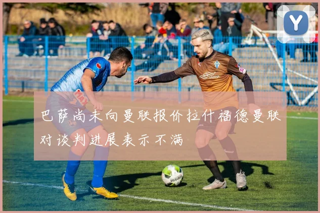 巴萨尚未向曼联报价拉什福德曼联对谈判进展表示不满