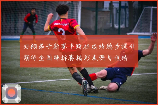刘翔弟子新赛季跨栏成绩稳步提升期待全国锦标赛精彩表现与佳绩