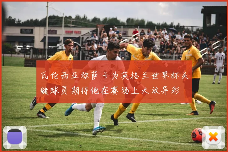 瓦伦西亚称萨卡为英格兰世界杯关键球员期待他在赛场上大放异彩