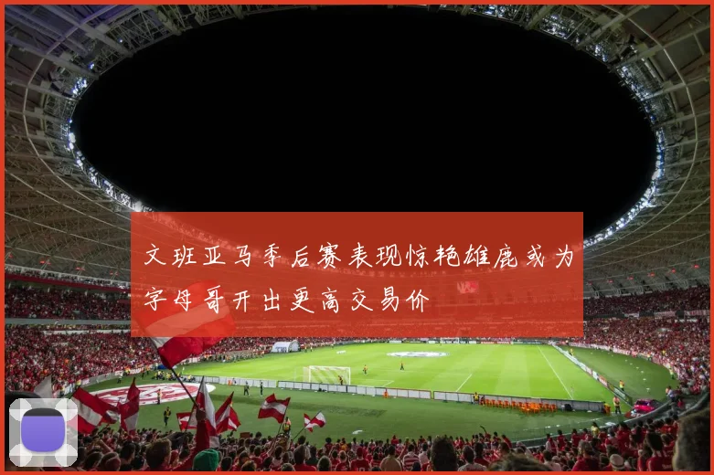 文班亚马季后赛表现惊艳雄鹿或为字母哥开出更高交易价
