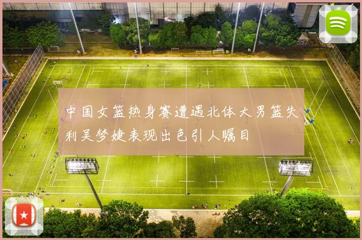 中国女篮热身赛遭遇北体大男篮失利吴梦婕表现出色引人瞩目