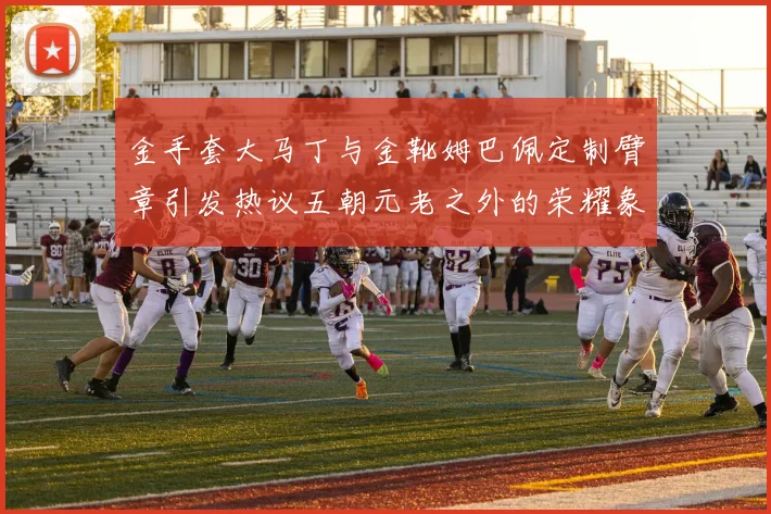 金手套大马丁与金靴姆巴佩定制臂章引发热议五朝元老之外的荣耀象征