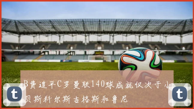 B费追平C罗曼联140球成就仅次于小贝斯科尔斯吉格斯和鲁尼