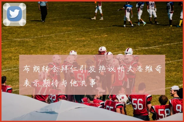 布朗转会拜仁引发热议帕夫洛维奇表示期待与他共事