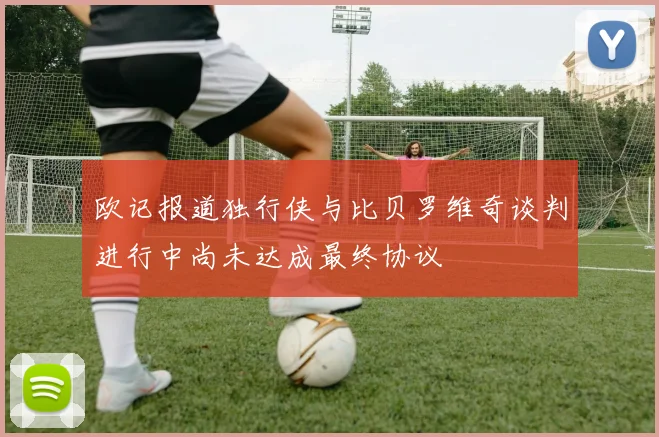 欧记报道独行侠与比贝罗维奇谈判进行中尚未达成最终协议