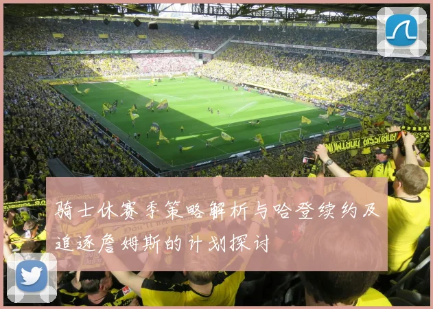 骑士休赛季策略解析与哈登续约及追逐詹姆斯的计划探讨