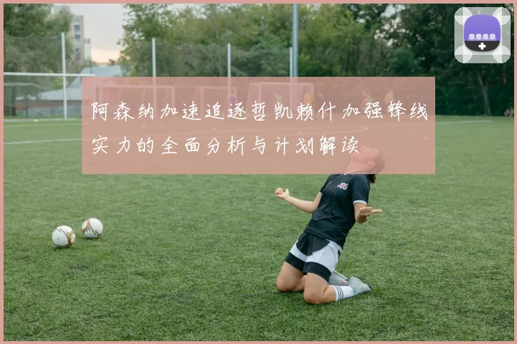阿森纳加速追逐哲凯赖什加强锋线实力的全面分析与计划解读
