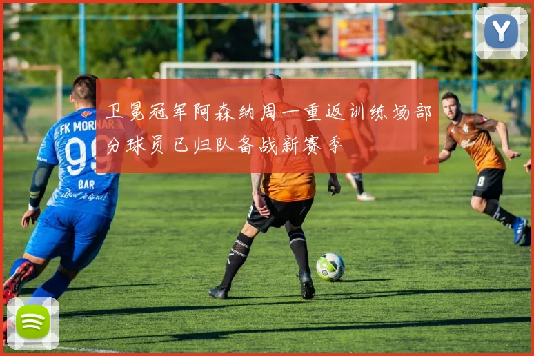 卫冕冠军阿森纳周一重返训练场部分球员已归队备战新赛季