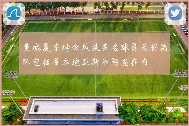 曼城夏季转会风波多名球员或将离队包括鲁本迪亚斯和阿克在内