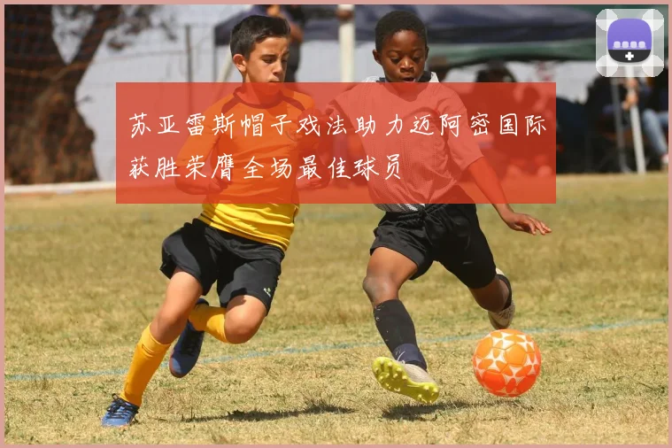 苏亚雷斯帽子戏法助力迈阿密国际获胜荣膺全场最佳球员