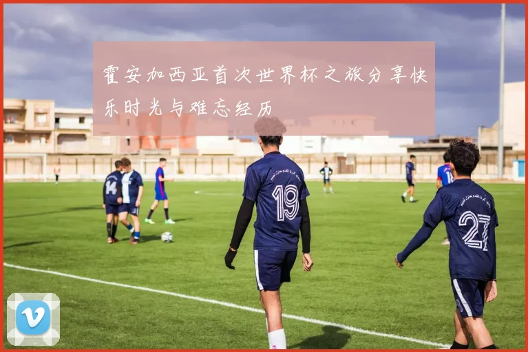 霍安加西亚首次世界杯之旅分享快乐时光与难忘经历