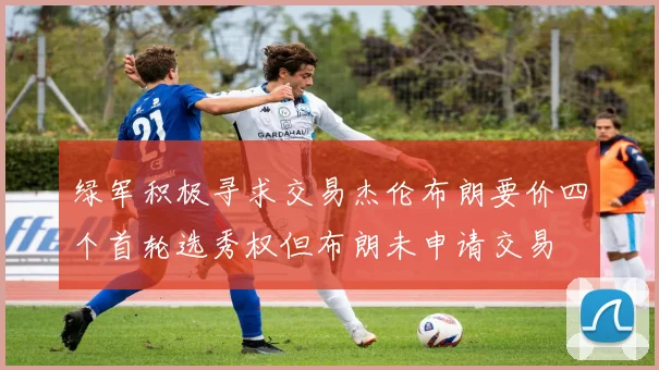 绿军积极寻求交易杰伦布朗要价四个首轮选秀权但布朗未申请交易