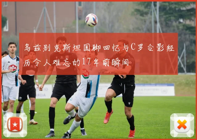 乌兹别克斯坦国脚回忆与C罗合影经历令人难忘的17年前瞬间