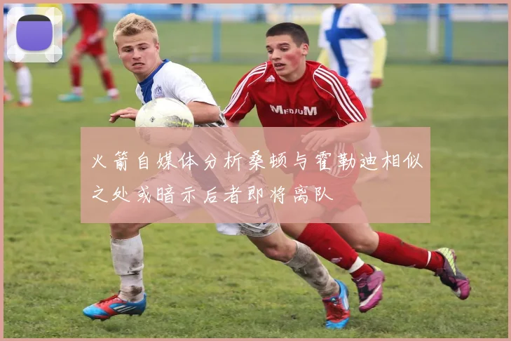 火箭自媒体分析桑顿与霍勒迪相似之处或暗示后者即将离队